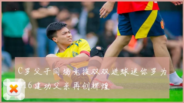 C罗父子同场竞技双双进球迷你罗为U16建功父亲再创辉煌