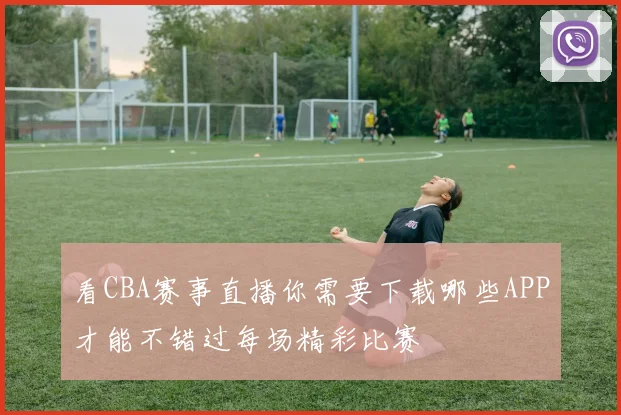 看CBA赛事直播你需要下载哪些APP才能不错过每场精彩比赛