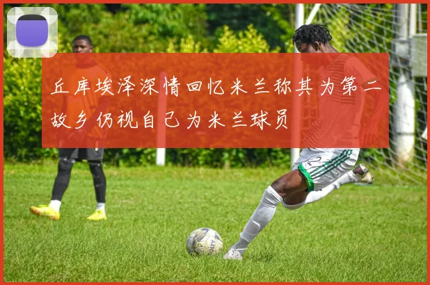 丘库埃泽深情回忆米兰称其为第二故乡仍视自己为米兰球员