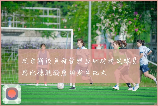 皮尔斯谈负荷管理应针对特定球员恩比德脆弱詹姆斯年纪大