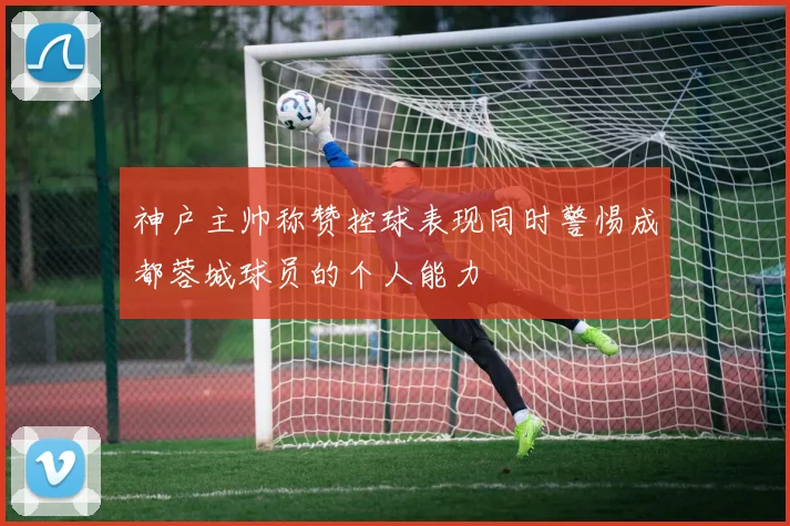 神户主帅称赞控球表现同时警惕成都蓉城球员的个人能力