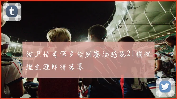 控卫传奇保罗告别赛场感恩21载辉煌生涯即将落幕