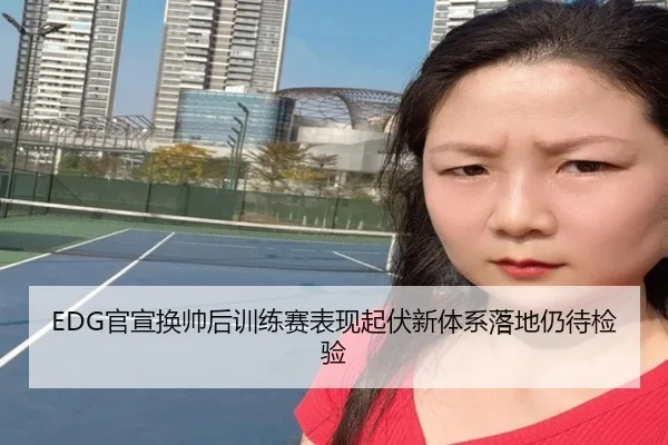 EDG官宣换帅后训练赛表现起伏新体系落地仍待检验
